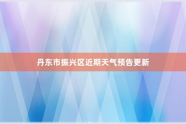 丹东市振兴区近期天气预告更新