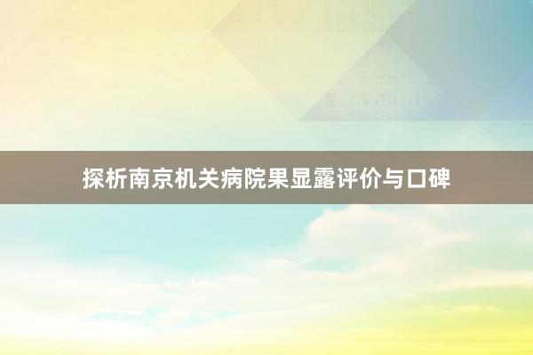 探析南京机关病院果显露评价与口碑